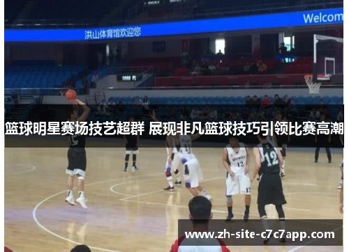 篮球明星赛场技艺超群 展现非凡篮球技巧引领比赛高潮